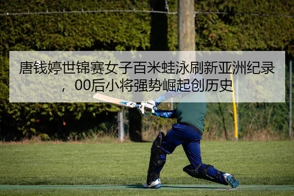 唐钱婷世锦赛女子百米蛙泳刷新亚洲纪录，00后小将强势崛起创历史