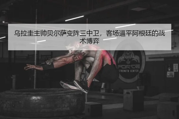 乌拉圭主帅贝尔萨变阵三中卫，客场逼平阿根廷的战术博弈